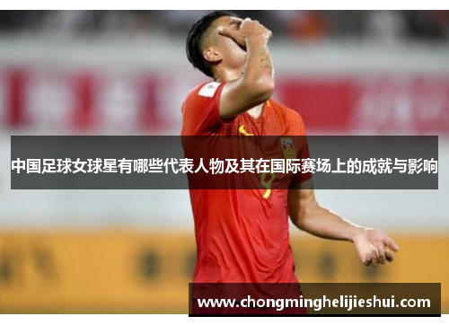 中国足球女球星有哪些代表人物及其在国际赛场上的成就与影响