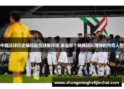 中国足球历史最佳配合球星评选 谁是那个最具团队精神的传奇人物
