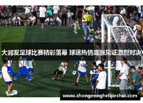 大润发足球比赛精彩落幕 球迷热情高涨见证激烈对决
